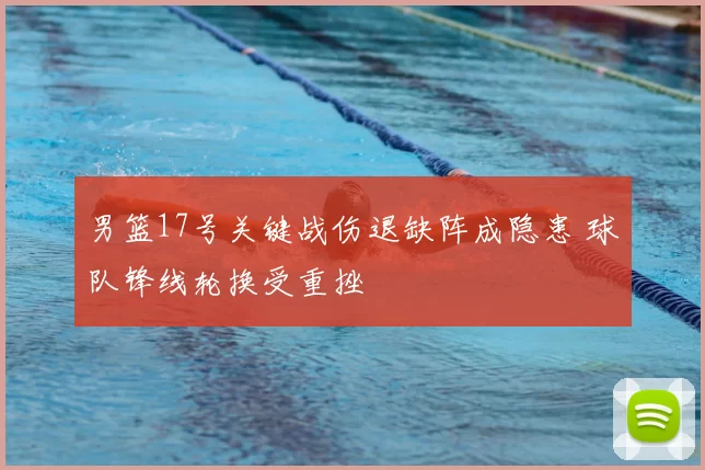 男篮17号关键战伤退缺阵成隐患 球队锋线轮换受重挫