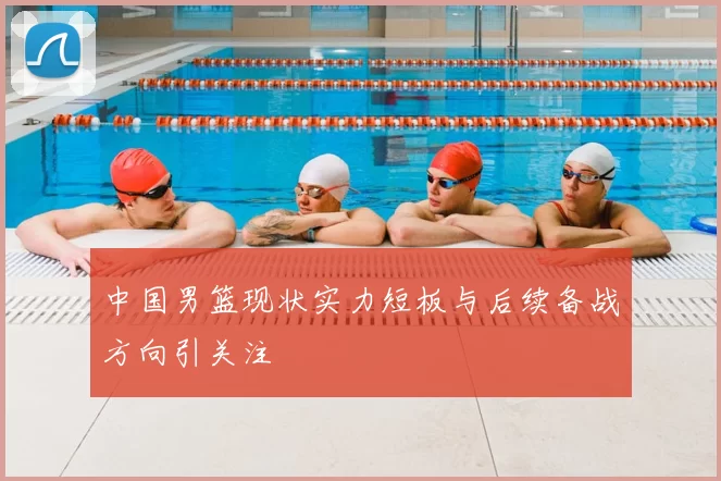 中国男篮现状实力短板与后续备战方向引关注
