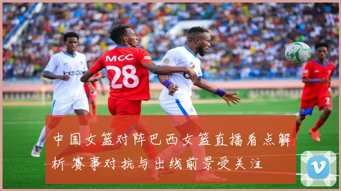 中国女篮对阵巴西女篮直播看点解析 赛事对抗与出线前景受关注