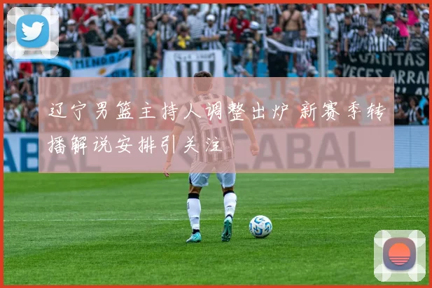 辽宁男篮主持人调整出炉 新赛季转播解说安排引关注