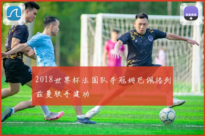 2018世界杯法国队夺冠姆巴佩格列兹曼联手建功