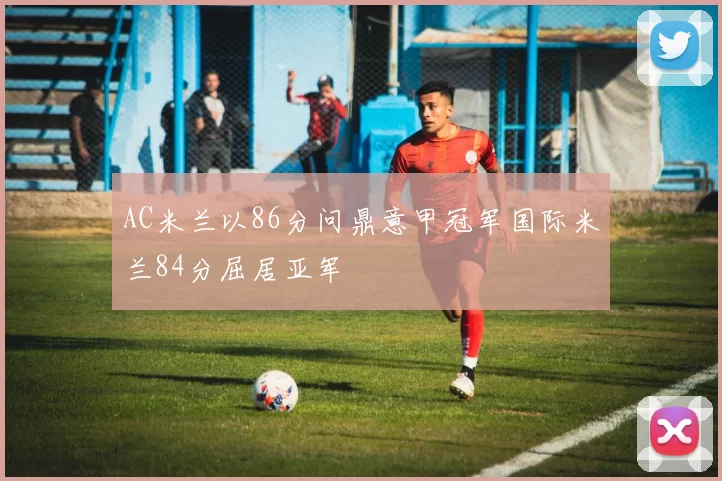 AC米兰以86分问鼎意甲冠军国际米兰84分屈居亚军