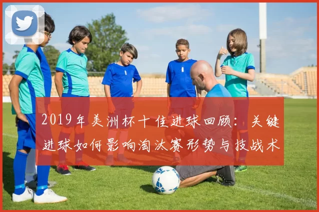 2019年美洲杯十佳进球回顾:关键进球如何影响淘汰赛形势与技战术