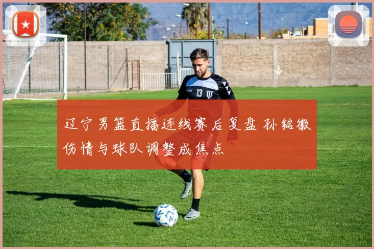 辽宁男篮直播连线赛后复盘 孙铭徽伤情与球队调整成焦点