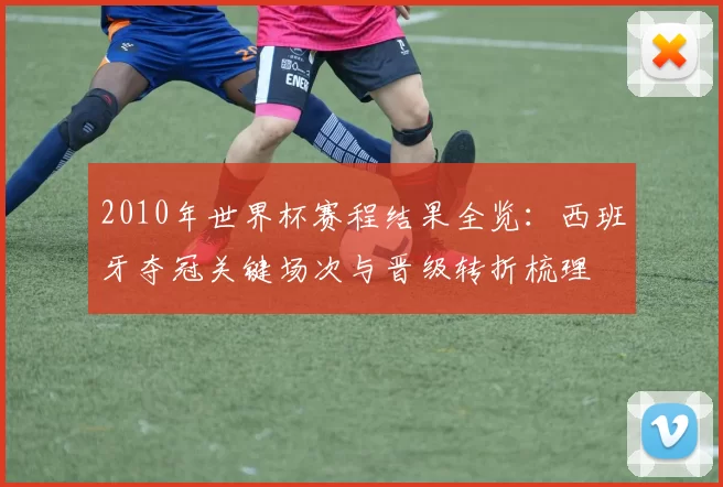 2010年世界杯赛程结果全览:西班牙夺冠关键场次与晋级转折梳理
