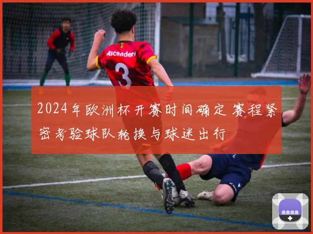 2024年欧洲杯开赛时间确定 赛程紧密考验球队轮换与球迷出行