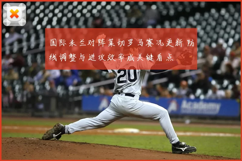 国际米兰对阵莱切罗马赛况更新 防线调整与进攻效率成关键看点