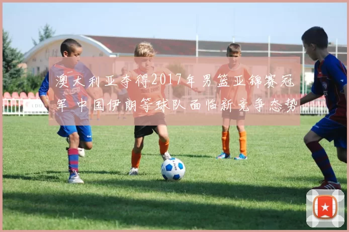 澳大利亚夺得2017年男篮亚锦赛冠军 中国伊朗等球队面临新竞争态势