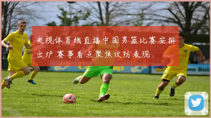 央视体育线直播中国男篮比赛安排出炉 赛事看点聚焦攻防表现