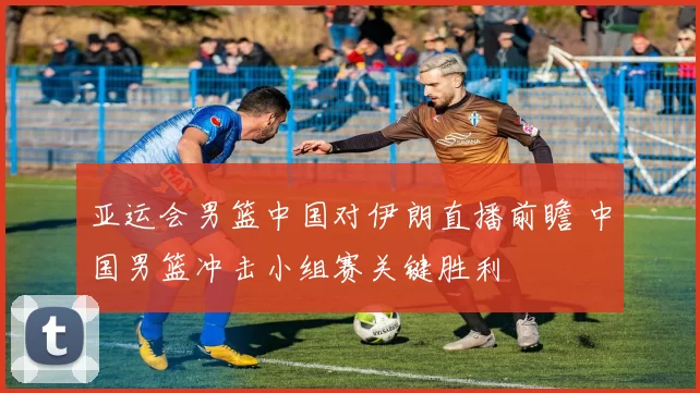 亚运会男篮中国对伊朗直播前瞻 中国男篮冲击小组赛关键胜利