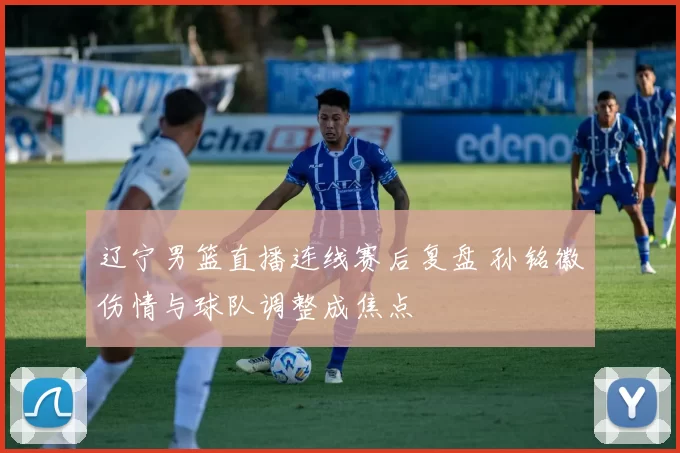 辽宁男篮直播连线赛后复盘 孙铭徽伤情与球队调整成焦点
