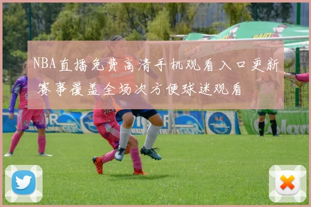 NBA直播免费高清手机观看入口更新 赛事覆盖全场次方便球迷观看