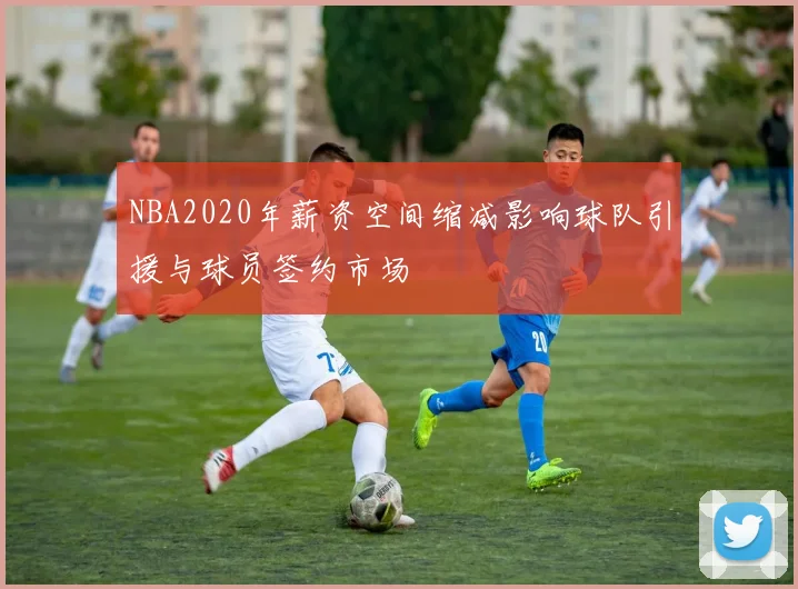NBA2020年薪资空间缩减影响球队引援与球员签约市场