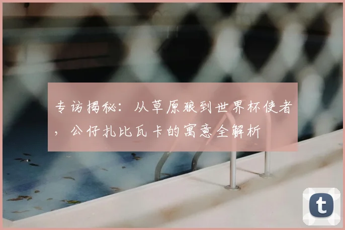 专访揭秘:从草原狼到世界杯使者,公仔扎比瓦卡的寓意全解析