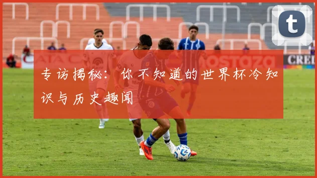 专访揭秘:你不知道的世界杯冷知识与历史趣闻