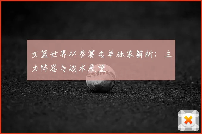 女篮世界杯参赛名单独家解析：主力阵容与战术展望