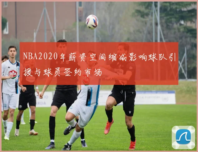 NBA2020年薪资空间缩减影响球队引援与球员签约市场