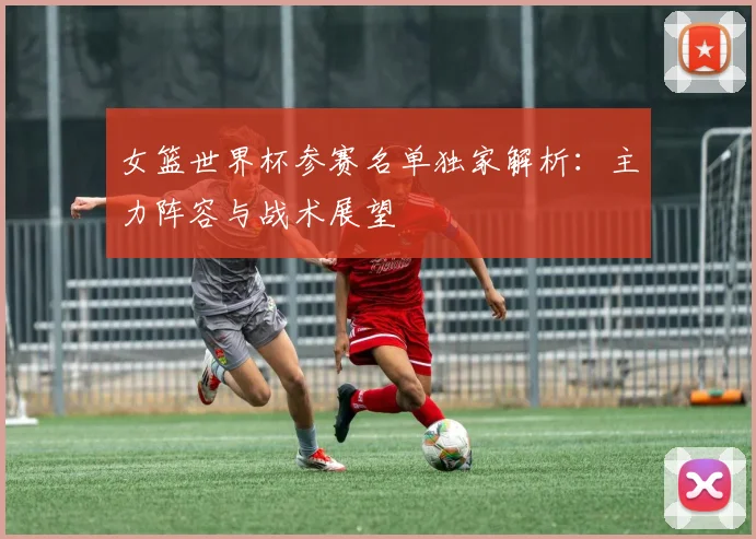 女篮世界杯参赛名单独家解析：主力阵容与战术展望